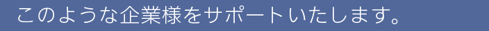 このような企業様をサポートいたします。